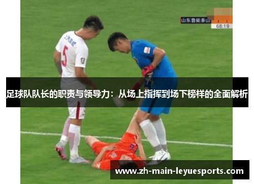 足球队队长的职责与领导力：从场上指挥到场下榜样的全面解析