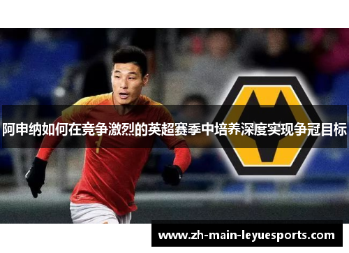 阿申纳如何在竞争激烈的英超赛季中培养深度实现争冠目标