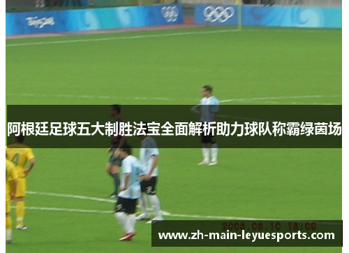 阿根廷足球五大制胜法宝全面解析助力球队称霸绿茵场 阿根廷足球五大制胜法宝全面解析助力球队称霸绿茵场