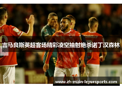 吉马良斯英超客场精彩凌空抽射绝杀诺丁汉森林 吉马良斯英超客场精彩凌空抽射绝杀诺丁汉森林