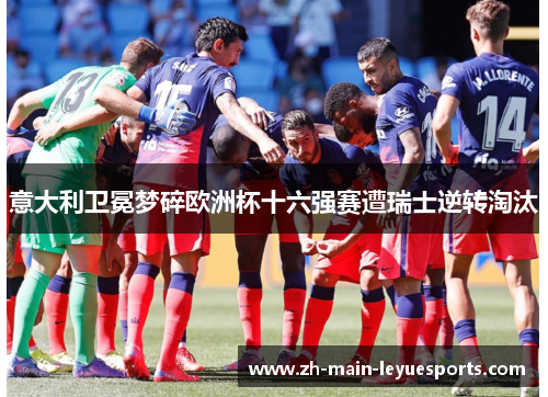意大利卫冕梦碎欧洲杯十六强赛遭瑞士逆转淘汰 意大利卫冕梦碎欧洲杯十六强赛遭瑞士逆转淘汰