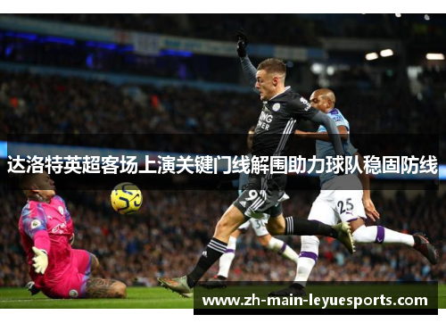 达洛特英超客场上演关键门线解围助力球队稳固防线