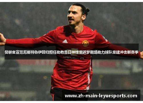曼联官宣范尼斯特鲁伊回归担任助教昔日神锋重返梦剧场助力球队重建冲击新赛季 曼联官宣范尼斯特鲁伊回归担任助教昔日神锋重返梦剧场助力球队重建冲击新赛季